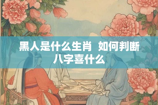 黑人是什么生肖  如何判断八字喜什么