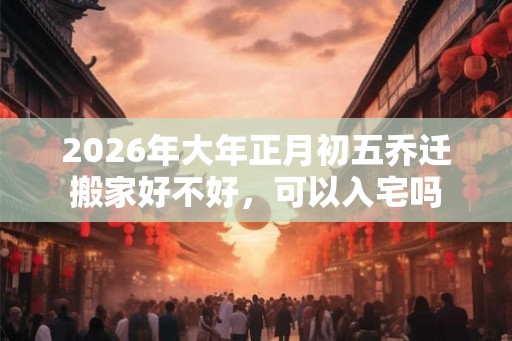 2026年大年正月初五乔迁搬家好不好，可以入宅吗