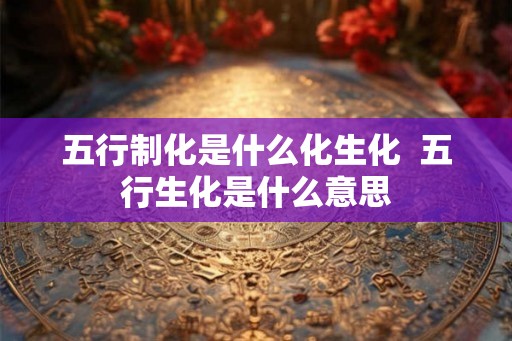 五行制化是什么化生化  五行生化是什么意思