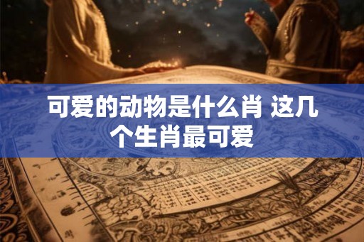 可爱的动物是什么肖 这几个生肖最可爱