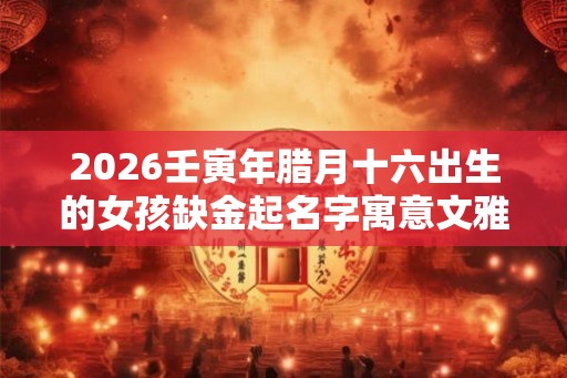 2026壬寅年腊月十六出生的女孩缺金起名字寓意文雅