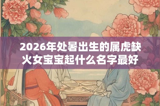 2026年处暑出生的属虎缺火女宝宝起什么名字最好 2026年处暑出生的属虎缺火女宝宝起什么名字最好