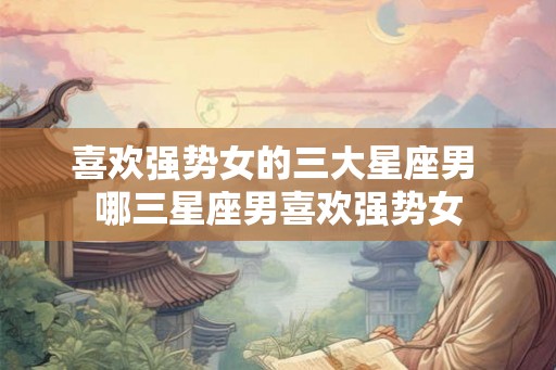 喜欢强势女的三大星座男 哪三星座男喜欢强势女