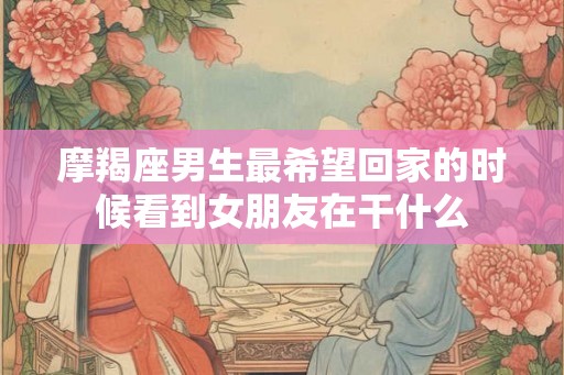 摩羯座男生最希望回家的时候看到女朋友在干什么
