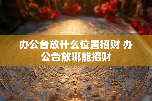 办公台放什么位置招财 办公台放哪能招财 办公台放什么位置招财 办公台放哪能招财