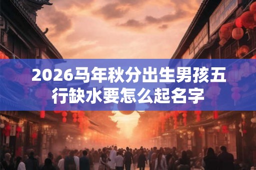 2026马年秋分出生男孩五行缺水要怎么起名字 2026马年秋分出生男孩五行缺水要怎么起名字