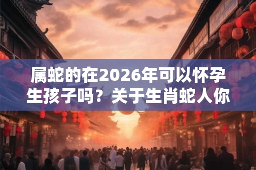 属蛇的在2026年可以怀孕生孩子吗？关于生肖蛇人你知道多少？