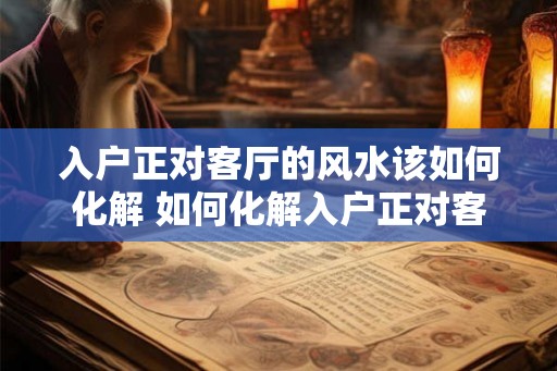 入户正对客厅的风水该如何化解 如何化解入户正对客厅的风水