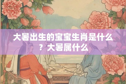 大暑出生的宝宝生肖是什么？大暑属什么