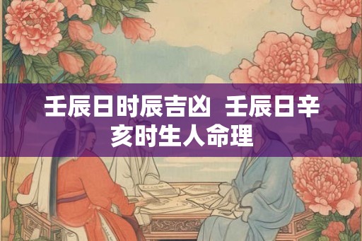 壬辰日时辰吉凶  壬辰日辛亥时生人命理