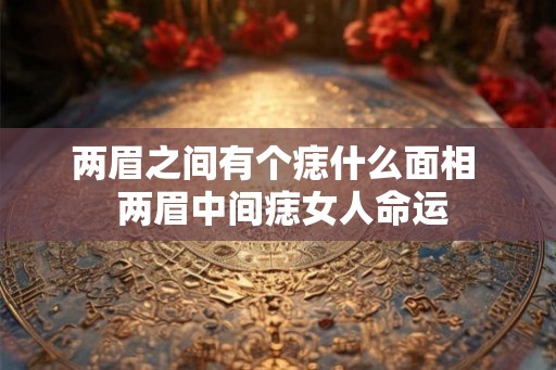 两眉之间有个痣什么面相  两眉中间痣女人命运