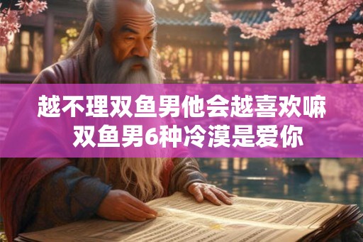 越不理双鱼男他会越喜欢嘛  双鱼男6种冷漠是爱你