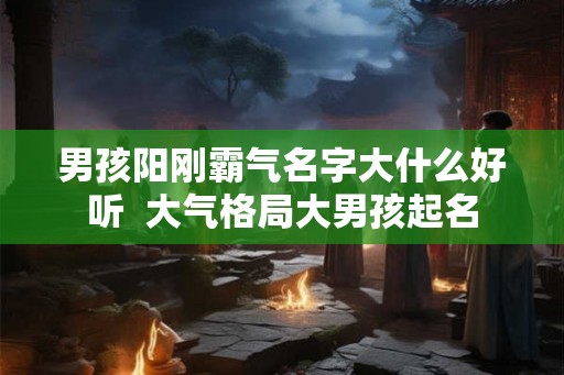 男孩阳刚霸气名字大什么好听 大气格局大男孩起名 男孩阳刚霸气名字大什么好听 大气格局大男孩起名
