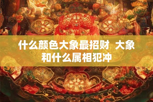 什么颜色大象最招财 大象和什么属相犯冲 什么颜色大象最招财 大象和什么属相犯冲