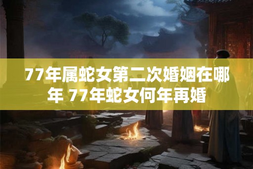 77年属蛇女第二次婚姻在哪年 77年蛇女何年再婚