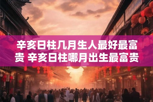 辛亥日柱几月生人最好最富贵 辛亥日柱哪月出生最富贵 辛亥日柱几月生人最好最富贵 辛亥日柱哪月出生最富贵