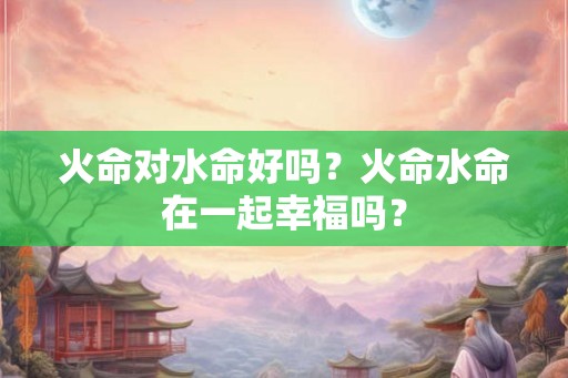 火命对水命好吗？火命水命在一起幸福吗？