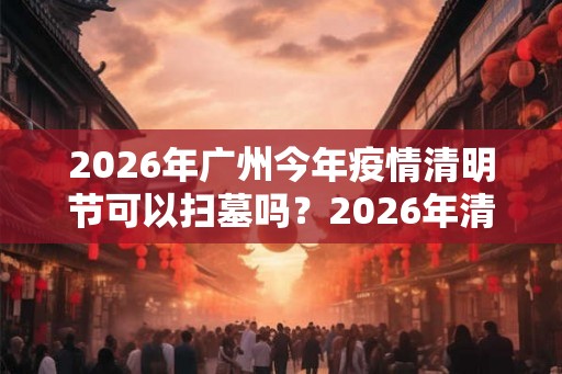 2026年广州今年疫情清明节可以扫墓吗？2026年清明扫墓通知