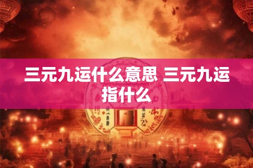 三元九运什么意思 三元九运指什么 三元九运什么意思 三元九运指什么