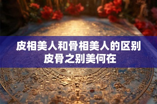 皮相美人和骨相美人的区别 皮骨之别美何在