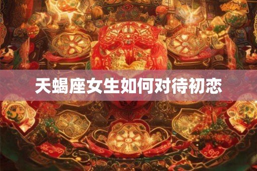 天蝎座女生如何对待初恋 天蝎座女生如何对待初恋