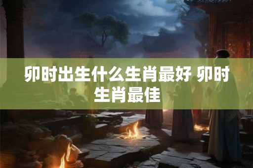 卯时出生什么生肖最好 卯时生肖最佳