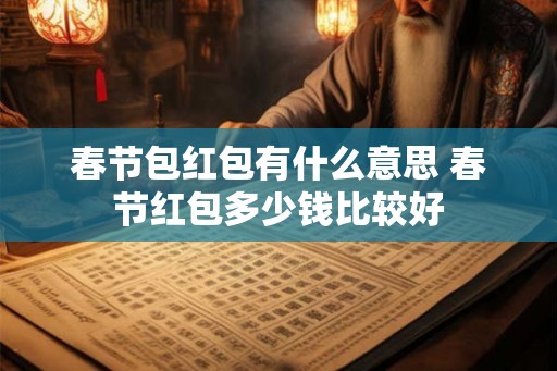 春节包红包有什么意思 春节红包多少钱比较好 春节包红包有什么意思 春节红包多少钱比较好