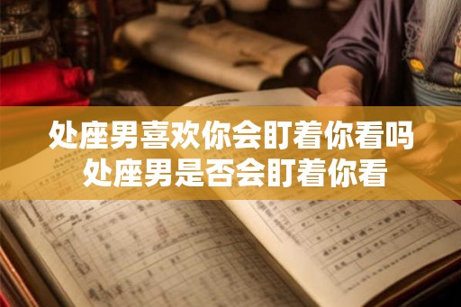 处座男喜欢你会盯着你看吗 处座男是否会盯着你看 处座男喜欢你会盯着你看吗 处座男是否会盯着你看