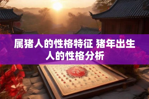 属猪人的性格特征 猪年出生人的性格分析 属猪人的性格特征 猪年出生人的性格分析