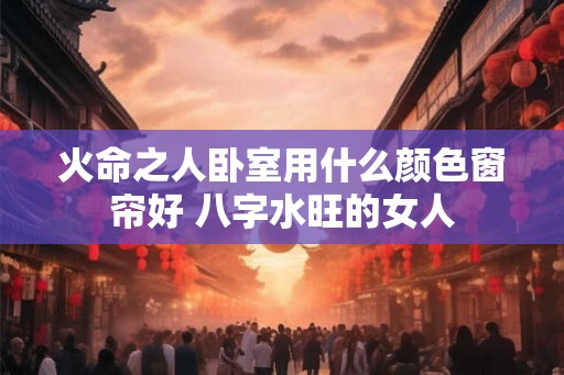 火命之人卧室用什么颜色窗帘好 八字水旺的女人 火命之人卧室用什么颜色窗帘好 八字水旺的女人