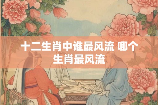 十二生肖中谁最风流 哪个生肖最风流