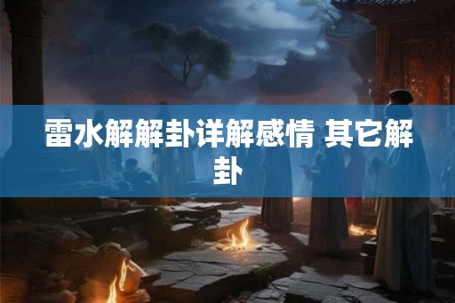 雷水解解卦详解感情 其它解卦 雷水解解卦详解感情 其它解卦
