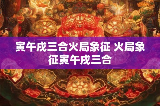 寅午戌三合火局象征 火局象征寅午戌三合