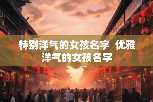 特别洋气的女孩名字 优雅洋气的女孩名字 特别洋气的女孩名字 优雅洋气的女孩名字