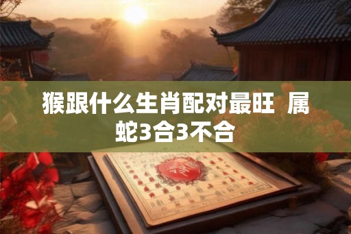 猴跟什么生肖配对最旺 属蛇3合3不合 猴跟什么生肖配对最旺 属蛇3合3不合