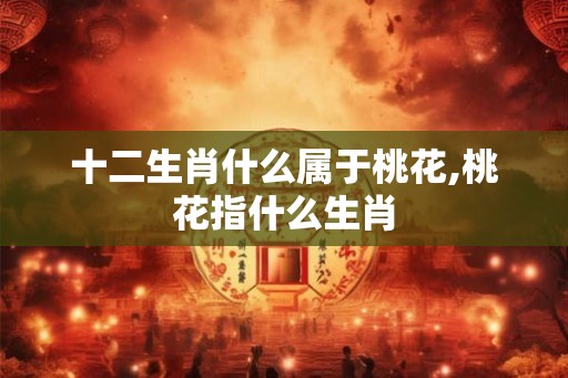 十二生肖什么属于桃花,桃花指什么生肖