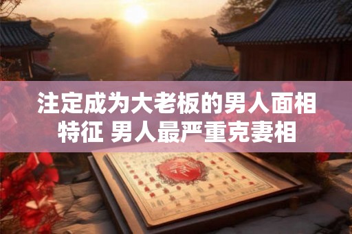 注定成为大老板的男人面相特征 男人最严重克妻相