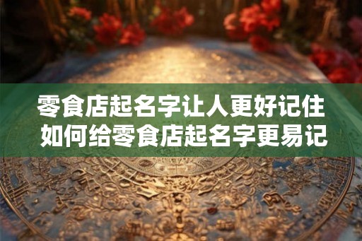 零食店起名字让人更好记住 如何给零食店起名字更易记