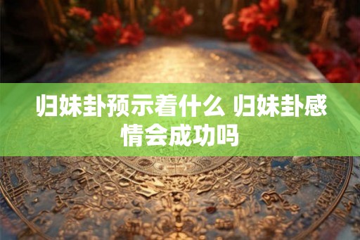 归妹卦预示着什么 归妹卦感情会成功吗 归妹卦预示着什么 归妹卦感情会成功吗