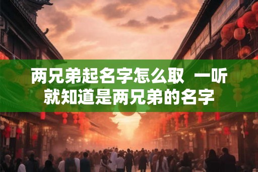 两兄弟起名字怎么取 一听就知道是两兄弟的名字 两兄弟起名字怎么取 一听就知道是两兄弟的名字