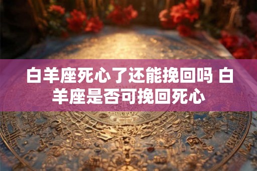 白羊座死心了还能挽回吗 白羊座是否可挽回死心