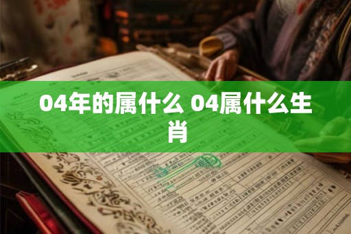 04年的属什么 04属什么生肖 04年的属什么 04属什么生肖