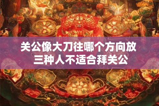 关公像大刀往哪个方向放  三种人不适合拜关公