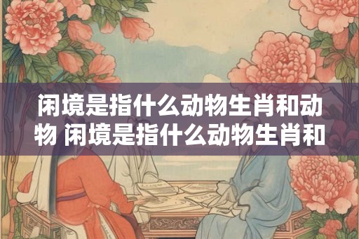 闲境是指什么动物生肖和动物 闲境是指什么动物生肖和动物生肖