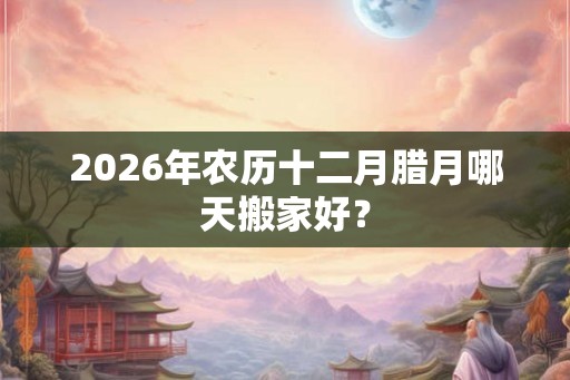 2026年农历十二月腊月哪天搬家好？