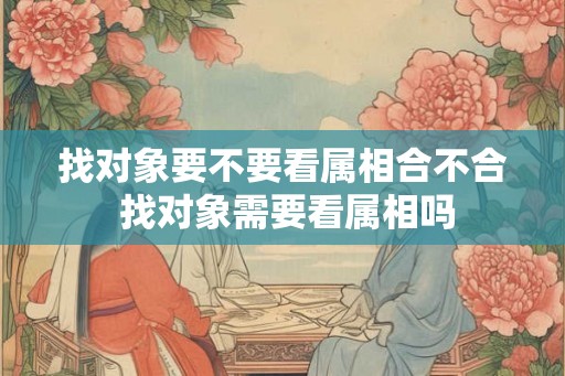 找对象要不要看属相合不合 找对象需要看属相吗