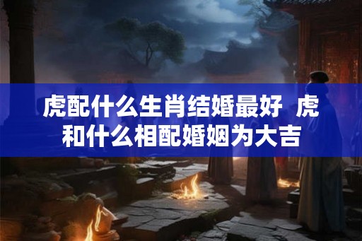 虎配什么生肖结婚最好  虎和什么相配婚姻为大吉