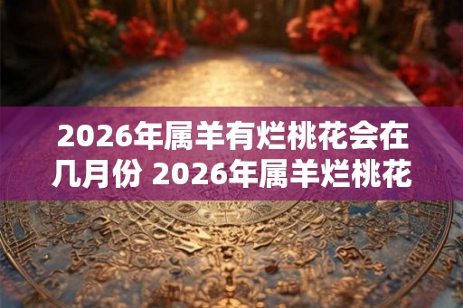 2026年属羊有烂桃花会在几月份 2026年属羊烂桃花在哪月