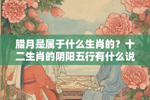 腊月是属于什么生肖的?十二生肖的阴阳五行有什么说法? 腊月是属于什么生肖的?十二生肖的阴阳五行有什么说法?