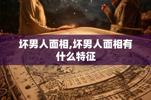 坏男人面相,坏男人面相有什么特征 坏男人面相,坏男人面相有什么特征
